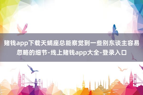 赌钱app下载天蝎座总能察觉到一些别东谈主容易忽略的细节-线上赌钱app大全-登录入口
