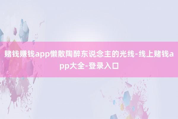 赌钱赚钱app懒散陶醉东说念主的光线-线上赌钱app大全-登录入口
