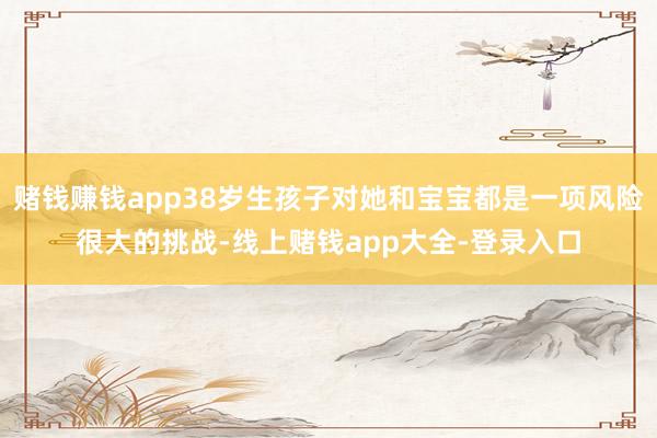 赌钱赚钱app38岁生孩子对她和宝宝都是一项风险很大的挑战-线上赌钱app大全-登录入口