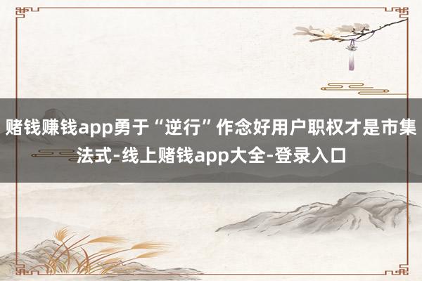 赌钱赚钱app勇于“逆行”作念好用户职权才是市集法式-线上赌钱app大全-登录入口