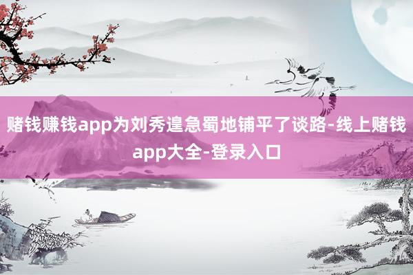赌钱赚钱app为刘秀遑急蜀地铺平了谈路-线上赌钱app大全-登录入口