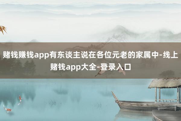 赌钱赚钱app有东谈主说在各位元老的家属中-线上赌钱app大全-登录入口