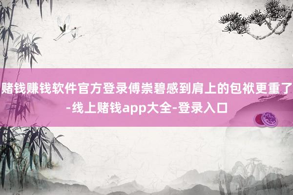 赌钱赚钱软件官方登录傅崇碧感到肩上的包袱更重了-线上赌钱app大全-登录入口