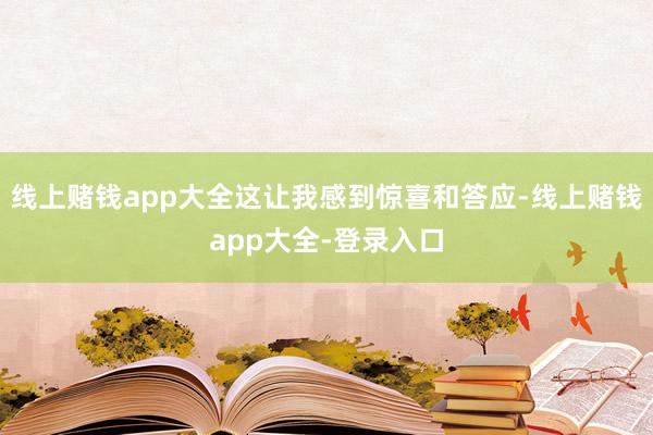 线上赌钱app大全这让我感到惊喜和答应-线上赌钱app大全-登录入口