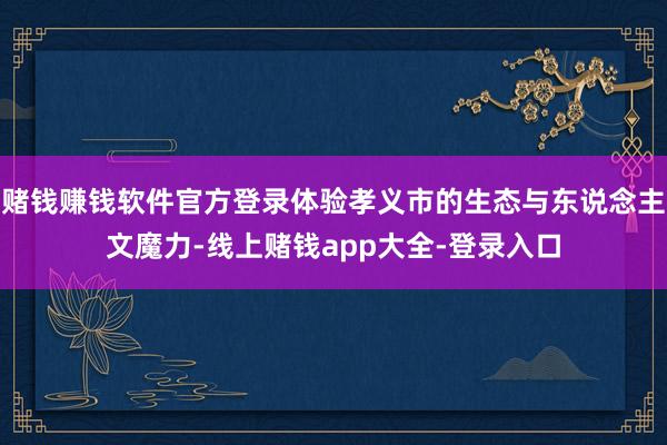 赌钱赚钱软件官方登录体验孝义市的生态与东说念主文魔力-线上赌钱app大全-登录入口