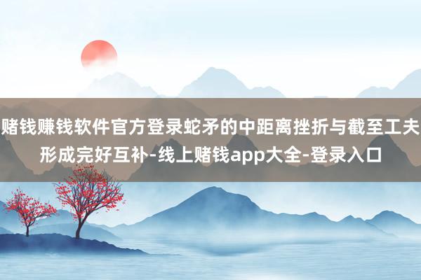 赌钱赚钱软件官方登录蛇矛的中距离挫折与截至工夫形成完好互补-线上赌钱app大全-登录入口
