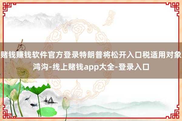 赌钱赚钱软件官方登录特朗普将松开入口税适用对象鸿沟-线上赌钱app大全-登录入口