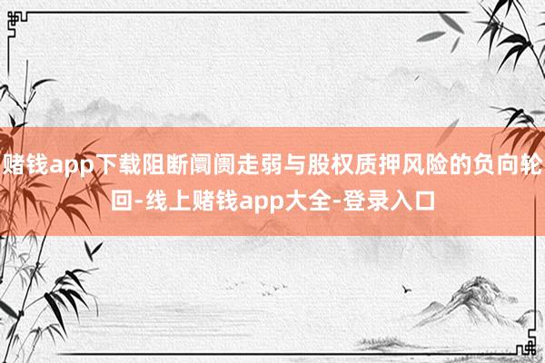 赌钱app下载阻断阛阓走弱与股权质押风险的负向轮回-线上赌钱app大全-登录入口