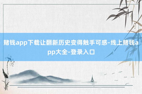 赌钱app下载让翻新历史变得触手可感-线上赌钱app大全-登录入口