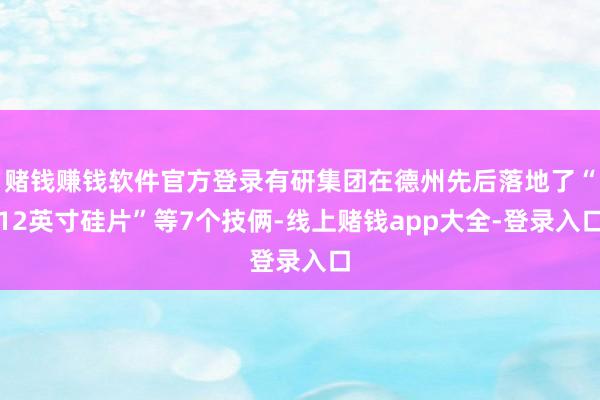赌钱赚钱软件官方登录有研集团在德州先后落地了“12英寸硅片”等7个技俩-线上赌钱app大全-登录入口