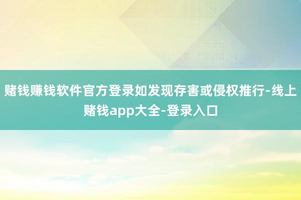 赌钱赚钱软件官方登录如发现存害或侵权推行-线上赌钱app大全-登录入口