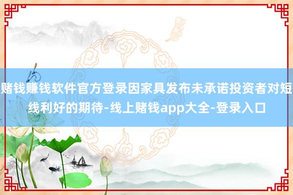 赌钱赚钱软件官方登录因家具发布未承诺投资者对短线利好的期待-线上赌钱app大全-登录入口