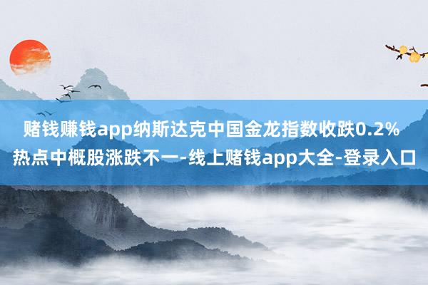赌钱赚钱app纳斯达克中国金龙指数收跌0.2% 热点中概股涨跌不一-线上赌钱app大全-登录入口