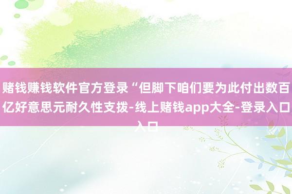 赌钱赚钱软件官方登录“但脚下咱们要为此付出数百亿好意思元耐久性支拨-线上赌钱app大全-登录入口