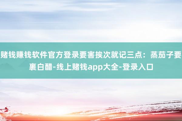 赌钱赚钱软件官方登录要害挨次就记三点：蒸茄子要裹白醋-线上赌钱app大全-登录入口