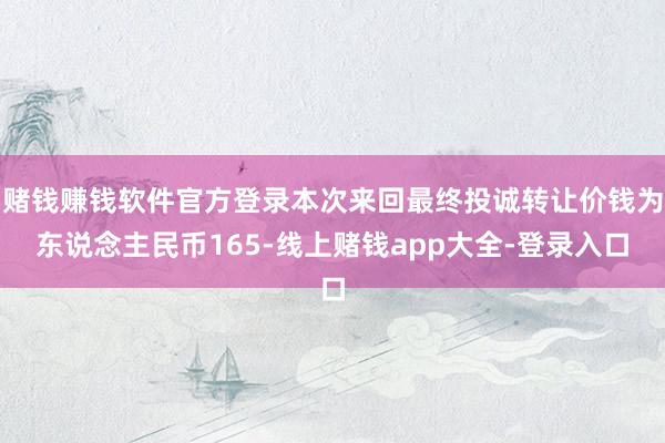 赌钱赚钱软件官方登录本次来回最终投诚转让价钱为东说念主民币165-线上赌钱app大全-登录入口