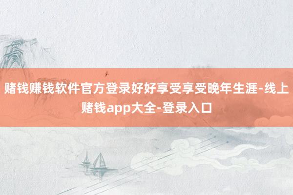 赌钱赚钱软件官方登录好好享受享受晚年生涯-线上赌钱app大全-登录入口