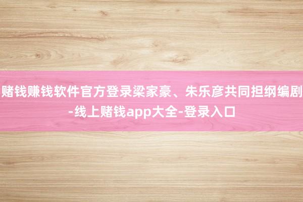 赌钱赚钱软件官方登录梁家豪、朱乐彦共同担纲编剧-线上赌钱app大全-登录入口