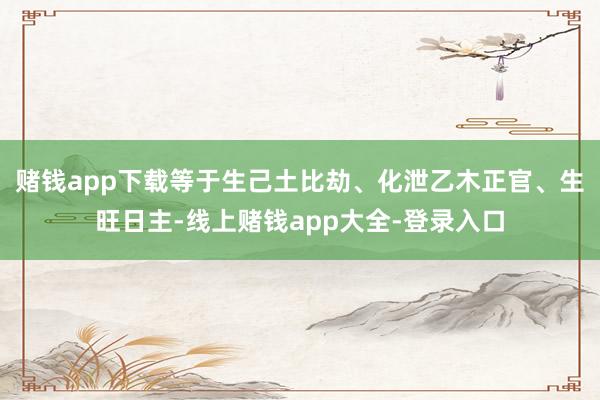 赌钱app下载等于生己土比劫、化泄乙木正官、生旺日主-线上赌钱app大全-登录入口