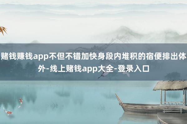 赌钱赚钱app不但不错加快身段内堆积的宿便排出体外-线上赌钱app大全-登录入口