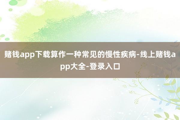 赌钱app下载算作一种常见的慢性疾病-线上赌钱app大全-登录入口