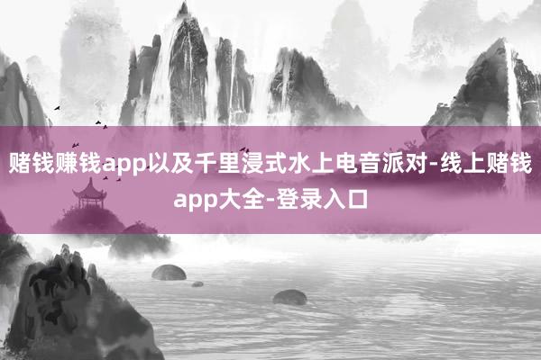 赌钱赚钱app以及千里浸式水上电音派对-线上赌钱app大全-登录入口
