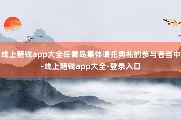 线上赌钱app大全在青岛集体请托典礼的参与者当中-线上赌钱app大全-登录入口