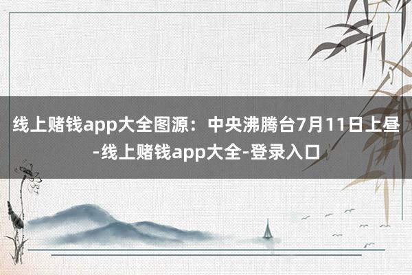 线上赌钱app大全图源：中央沸腾台7月11日上昼-线上赌钱app大全-登录入口