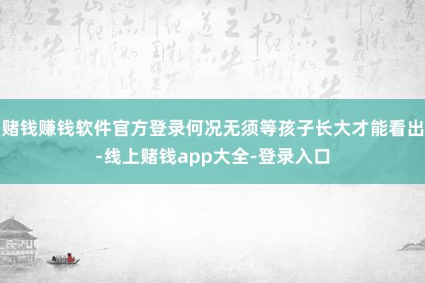 赌钱赚钱软件官方登录何况无须等孩子长大才能看出-线上赌钱app大全-登录入口