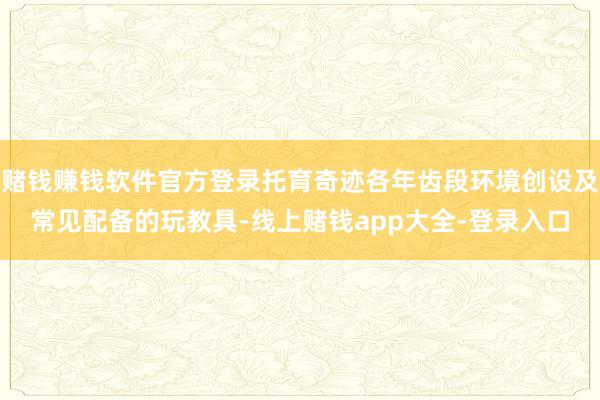 赌钱赚钱软件官方登录托育奇迹各年齿段环境创设及常见配备的玩教具-线上赌钱app大全-登录入口
