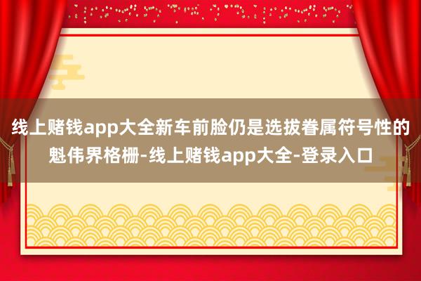 线上赌钱app大全新车前脸仍是选拔眷属符号性的魁伟界格栅-线上赌钱app大全-登录入口