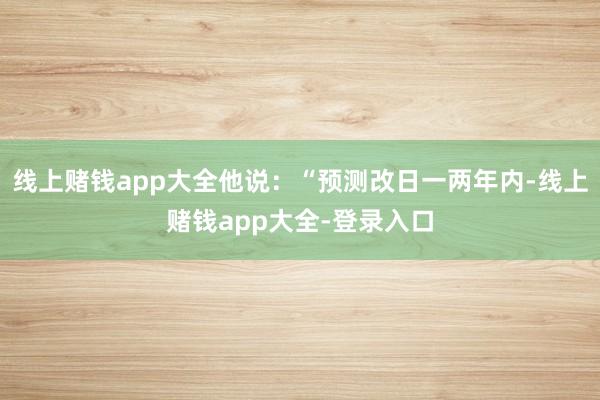 线上赌钱app大全他说：“预测改日一两年内-线上赌钱app大全-登录入口