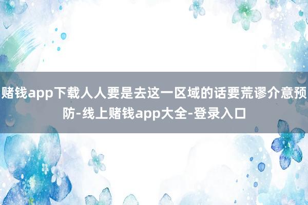 赌钱app下载人人要是去这一区域的话要荒谬介意预防-线上赌钱app大全-登录入口