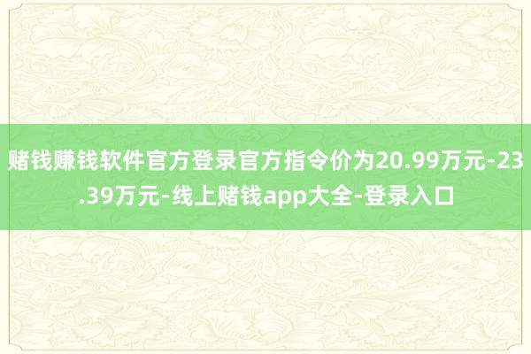 赌钱赚钱软件官方登录官方指令价为20.99万元-23.39万元-线上赌钱app大全-登录入口