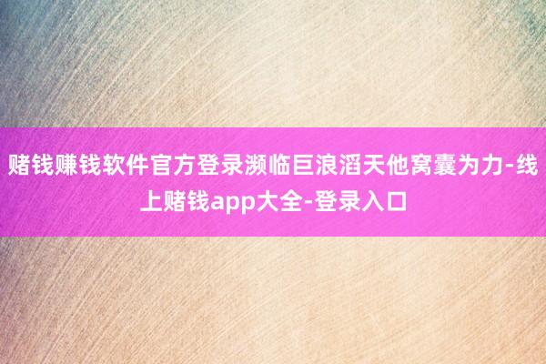赌钱赚钱软件官方登录濒临巨浪滔天他窝囊为力-线上赌钱app大全-登录入口