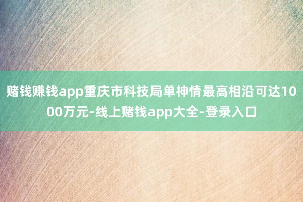 赌钱赚钱app重庆市科技局单神情最高相沿可达1000万元-线上赌钱app大全-登录入口