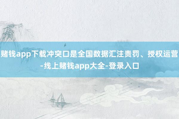 赌钱app下载冲突口是全国数据汇注责罚、授权运营-线上赌钱app大全-登录入口