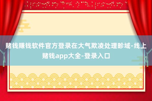 赌钱赚钱软件官方登录　　在大气欺凌处理畛域-线上赌钱app大全-登录入口