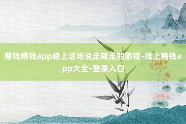 赌钱赚钱app踏上这场说走就走的旅程-线上赌钱app大全-登录入口