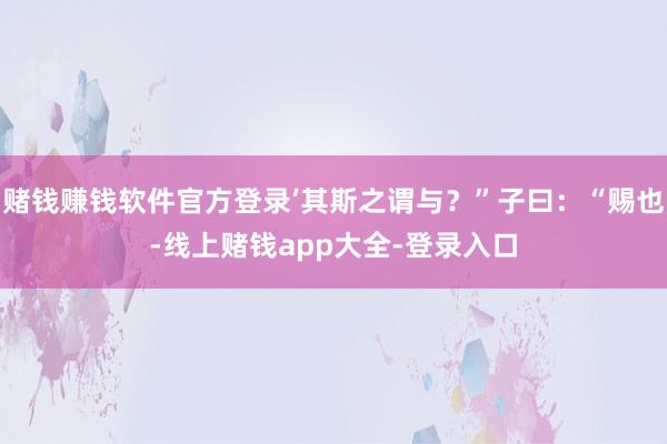 赌钱赚钱软件官方登录’其斯之谓与？”子曰：“赐也-线上赌钱app大全-登录入口