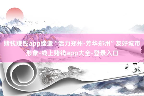 赌钱赚钱app缔造“活力郑州·芳华郑州”友好城市形象-线上赌钱app大全-登录入口