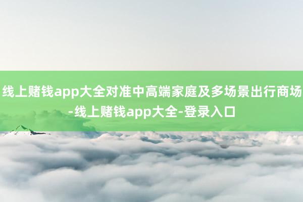 线上赌钱app大全对准中高端家庭及多场景出行商场-线上赌钱app大全-登录入口
