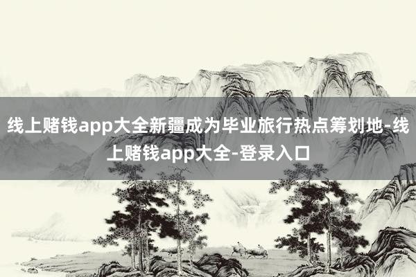 线上赌钱app大全新疆成为毕业旅行热点筹划地-线上赌钱app大全-登录入口