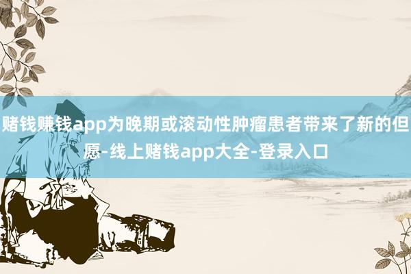 赌钱赚钱app为晚期或滚动性肿瘤患者带来了新的但愿-线上赌钱app大全-登录入口
