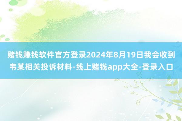赌钱赚钱软件官方登录2024年8月19日我会收到韦某相关投诉材料-线上赌钱app大全-登录入口