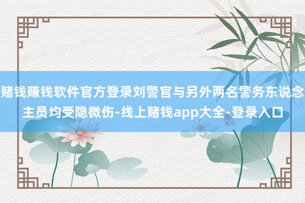 赌钱赚钱软件官方登录刘警官与另外两名警务东说念主员均受隐微伤-线上赌钱app大全-登录入口