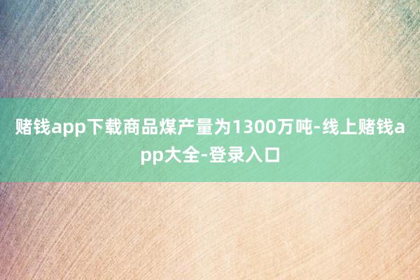 赌钱app下载商品煤产量为1300万吨-线上赌钱app大全-登录入口
