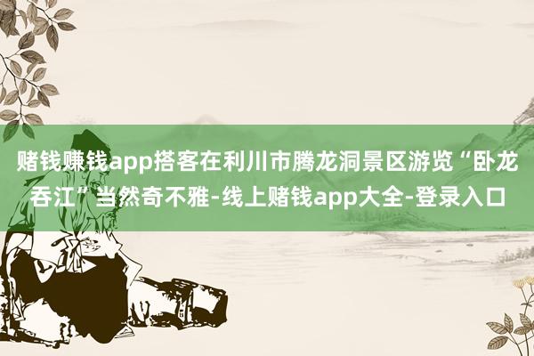 赌钱赚钱app搭客在利川市腾龙洞景区游览“卧龙吞江”当然奇不雅-线上赌钱app大全-登录入口