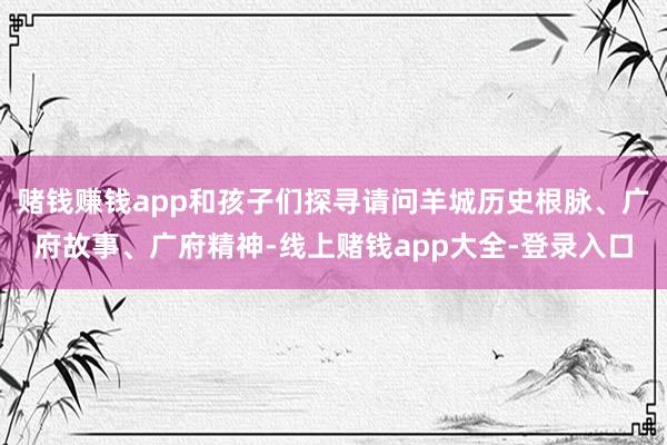 赌钱赚钱app和孩子们探寻请问羊城历史根脉、广府故事、广府精神-线上赌钱app大全-登录入口