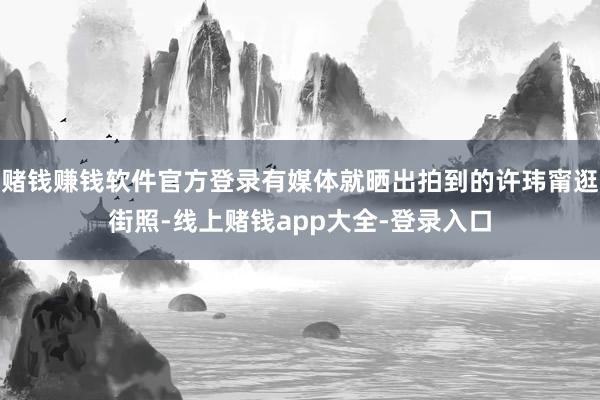 赌钱赚钱软件官方登录有媒体就晒出拍到的许玮甯逛街照-线上赌钱app大全-登录入口